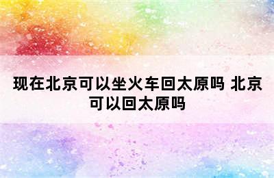 现在北京可以坐火车回太原吗 北京可以回太原吗